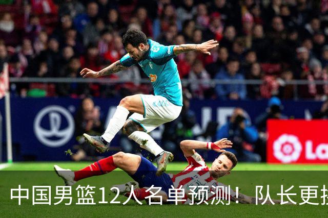 中国男篮12人名单预测！队长更换，杨瀚森王俊杰首发，赛程出炉